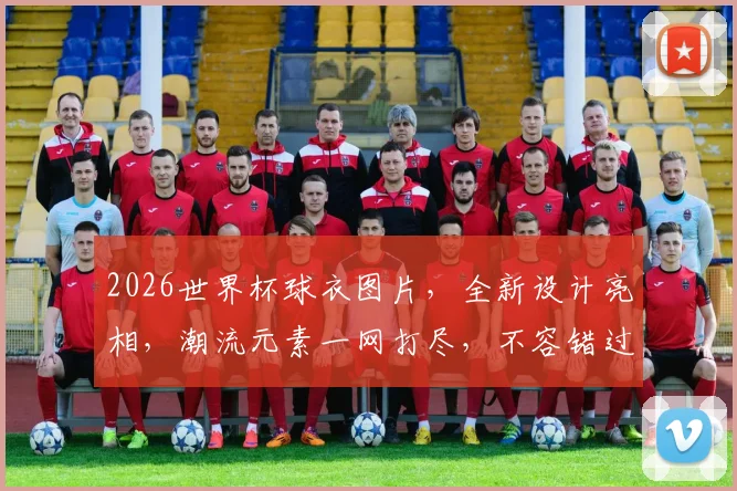 2026世界杯球衣图片，全新设计亮相，潮流元素一网打尽，不容错过